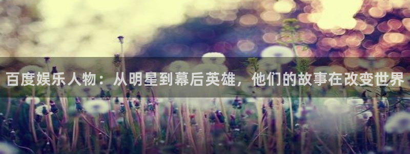 极悦平台app注册地址：百度娱乐人物：从明星到幕后英雄，他们的故事在改变世界