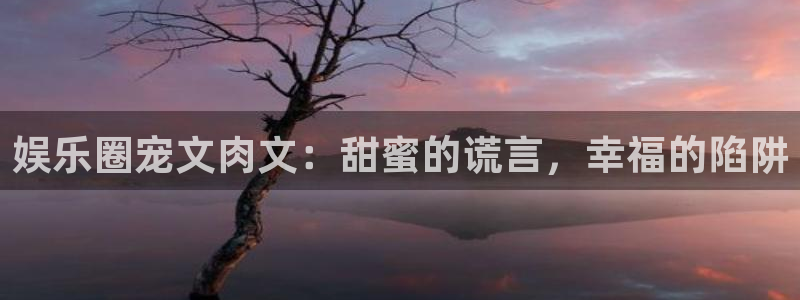极悦平台下载并安装：娱乐圈宠文肉文：甜蜜的谎言，幸福的陷阱
