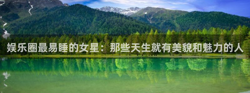 极悦平台.ccm：娱乐圈最易睡的女星：那些天生就有美貌和魅力的人