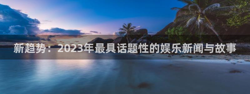 极悦平台下载地址：新趋势：2023年最具话题性的娱乐新闻与故事